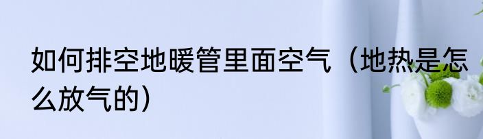 如何排空地暖管里面空气（地热是怎么放气的）
