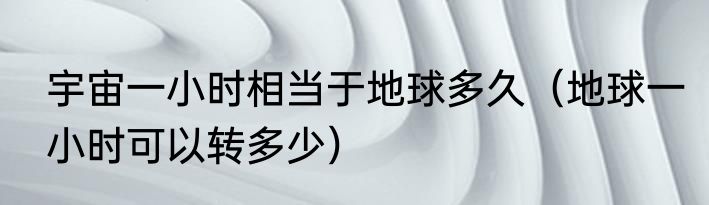 宇宙一小时相当于地球多久（地球一小时可以转多少）