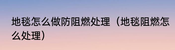 地毯怎么做防阻燃处理（地毯阻燃怎么处理）