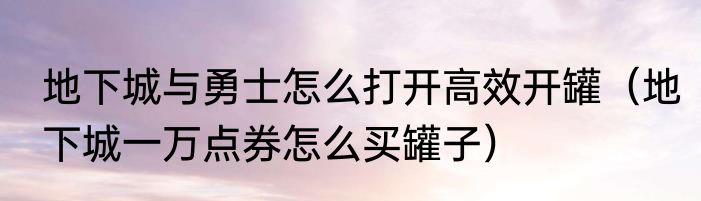 地下城与勇士怎么打开高效开罐（地下城一万点券怎么买罐子）