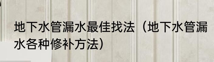地下水管漏水最佳找法（地下水管漏水各种修补方法）