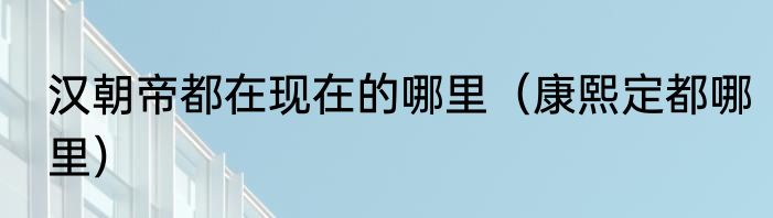 汉朝帝都在现在的哪里（康熙定都哪里）