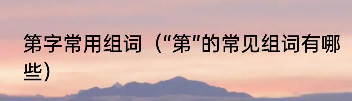 第字常用组词（“第”的常见组词有哪些）