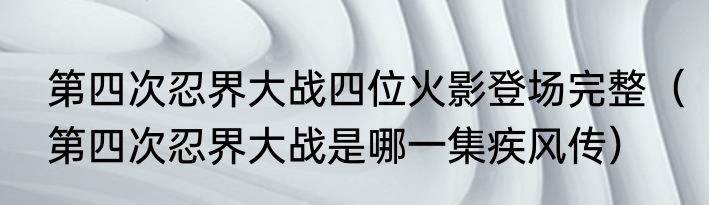 第四次忍界大战四位火影登场完整（第四次忍界大战是哪一集疾风传）
