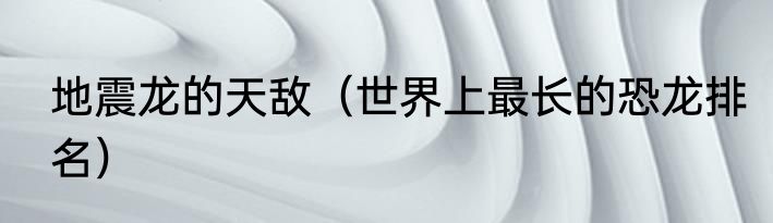 地震龙的天敌（世界上最长的恐龙排名）