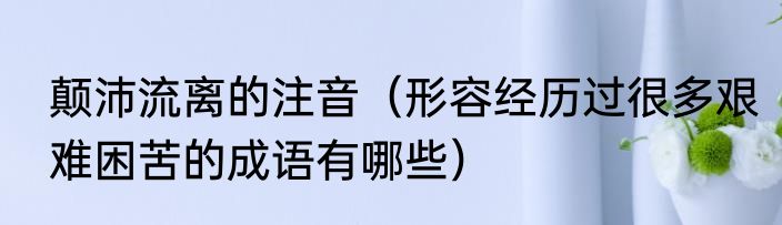 颠沛流离的注音（形容经历过很多艰难困苦的成语有哪些）