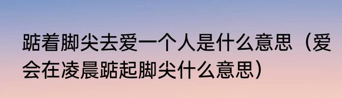 踮着脚尖去爱一个人是什么意思（爱会在凌晨踮起脚尖什么意思）