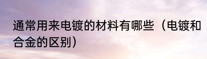 通常用来电镀的材料有哪些（电镀和合金的区别）