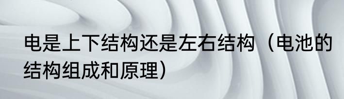 电是上下结构还是左右结构（电池的结构组成和原理）