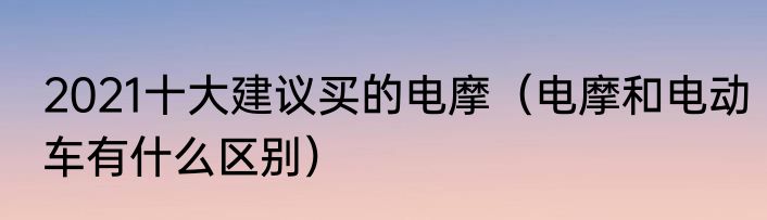 2021十大建议买的电摩（电摩和电动车有什么区别）