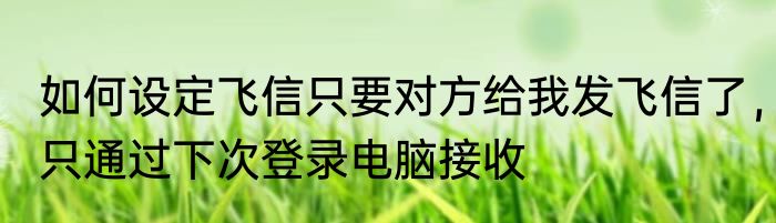 如何设定飞信只要对方给我发飞信了，只通过下次登录电脑接收