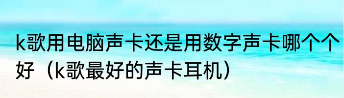 k歌用电脑声卡还是用数字声卡哪个个好（k歌最好的声卡耳机）