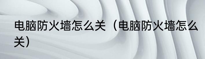 电脑防火墙怎么关（电脑防火墙怎么关）