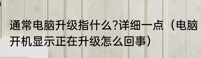 通常电脑升级指什么?详细一点（电脑开机显示正在升级怎么回事）