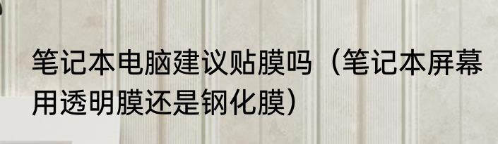 笔记本电脑建议贴膜吗（笔记本屏幕用透明膜还是钢化膜）