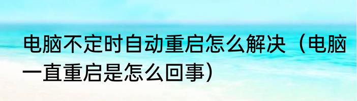 电脑不定时自动重启怎么解决（电脑一直重启是怎么回事）
