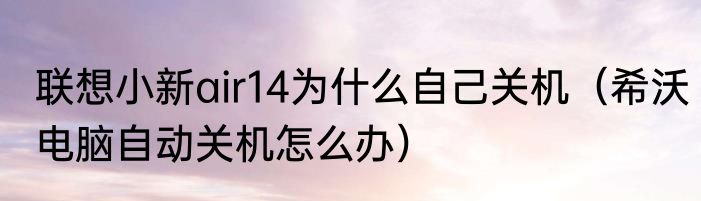 联想小新air14为什么自己关机（希沃电脑自动关机怎么办）