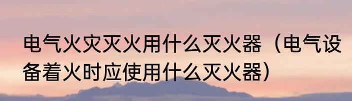 电气火灾灭火用什么灭火器（电气设备着火时应使用什么灭火器）