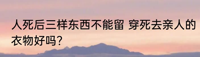 人死后三样东西不能留 穿死去亲人的衣物好吗？
