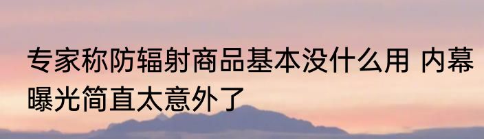 专家称防辐射商品基本没什么用 内幕曝光简直太意外了