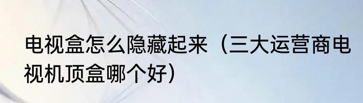 电视盒怎么隐藏起来（三大运营商电视机顶盒哪个好）