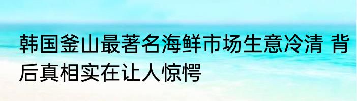 韩国釜山最著名海鲜市场生意冷清 背后真相实在让人惊愕