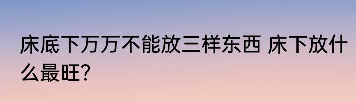 床底下万万不能放三样东西 床下放什么最旺？