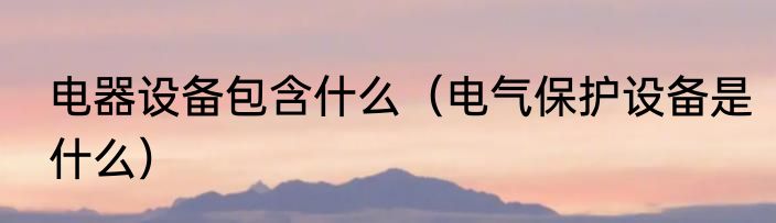 电器设备包含什么（电气保护设备是什么）