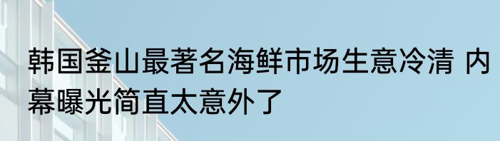 韩国釜山最著名海鲜市场生意冷清 内幕曝光简直太意外了