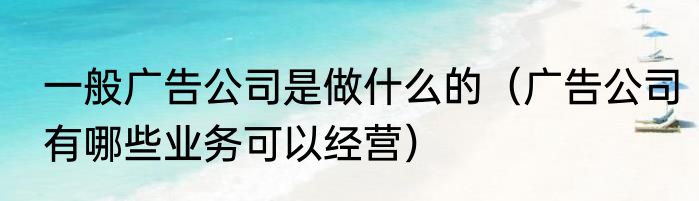 一般广告公司是做什么的（广告公司有哪些业务可以经营）