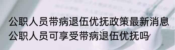 公职人员带病退伍优抚政策最新消息 公职人员可享受带病退伍优抚吗