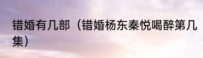 错婚有几部（错婚杨东秦悦喝醉第几集）