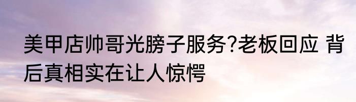 美甲店帅哥光膀子服务?老板回应 背后真相实在让人惊愕