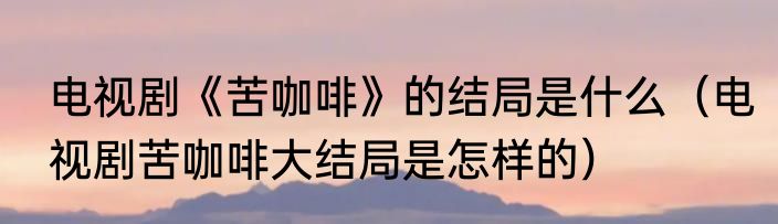 电视剧《苦咖啡》的结局是什么（电视剧苦咖啡大结局是怎样的）