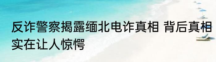 反诈警察揭露缅北电诈真相 背后真相实在让人惊愕