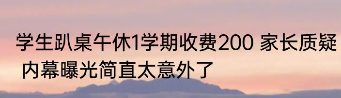学生趴桌午休1学期收费200 家长质疑 内幕曝光简直太意外了
