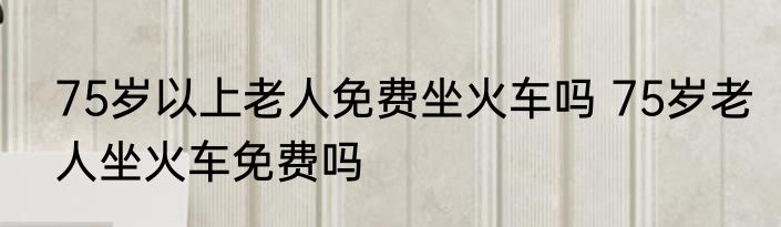 75岁以上老人免费坐火车吗 75岁老人坐火车免费吗