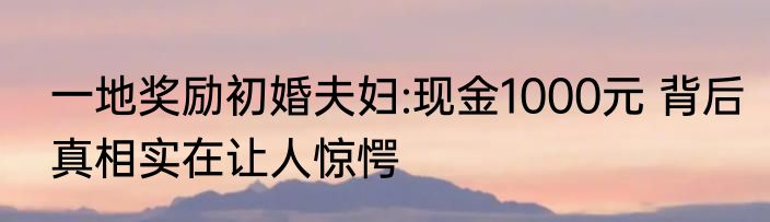 一地奖励初婚夫妇:现金1000元 背后真相实在让人惊愕