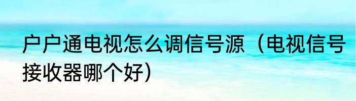 户户通电视怎么调信号源（电视信号接收器哪个好）