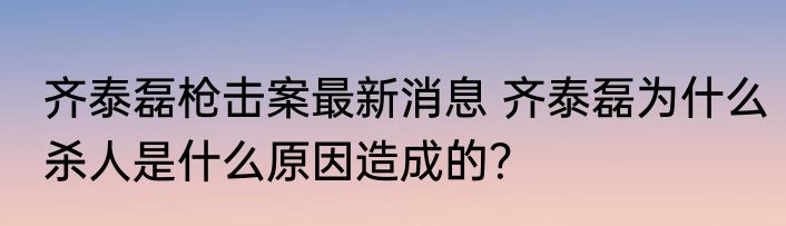 齐泰磊枪击案最新消息 齐泰磊为什么杀人是什么原因造成的？