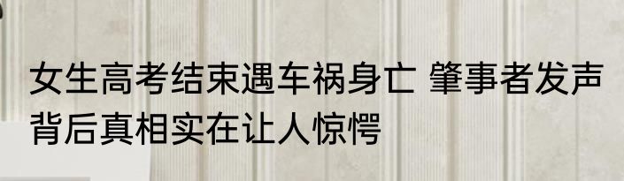 女生高考结束遇车祸身亡 肇事者发声 背后真相实在让人惊愕