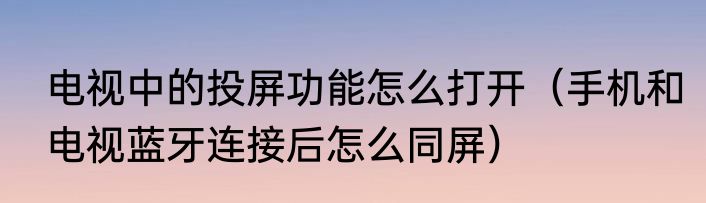 电视中的投屏功能怎么打开（手机和电视蓝牙连接后怎么同屏）