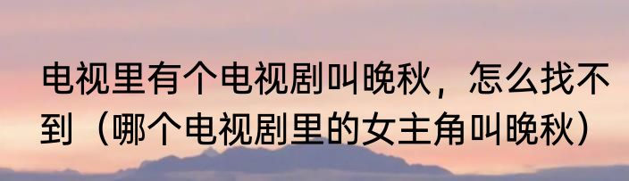 电视里有个电视剧叫晚秋，怎么找不到（哪个电视剧里的女主角叫晚秋）