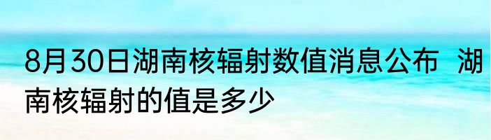 8月30日湖南核辐射数值消息公布  湖南核辐射的值是多少