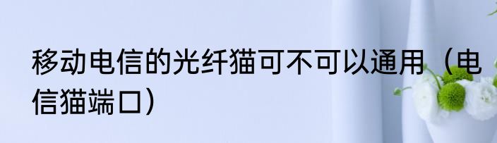 移动电信的光纤猫可不可以通用（电信猫端口）