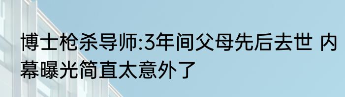 博士枪杀导师:3年间父母先后去世 内幕曝光简直太意外了