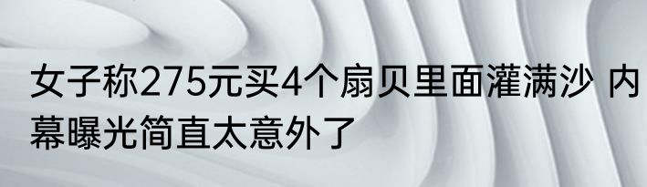 女子称275元买4个扇贝里面灌满沙 内幕曝光简直太意外了