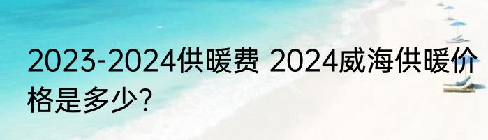 2023-2024供暖费 2024威海供暖价格是多少？