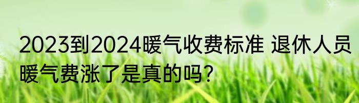 2023到2024暖气收费标准 退休人员暖气费涨了是真的吗？