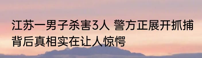 江苏一男子杀害3人 警方正展开抓捕 背后真相实在让人惊愕